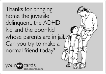 Thanks for bringing
home the juvenile
delinquent, the ADHD
kid and the poor kid
whose parents are in jail.
Can you try to make a 
normal friend today?