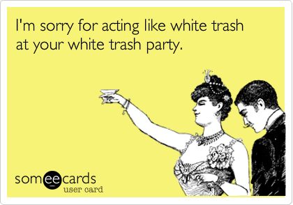 I'm sorry for acting like white trash at your white trash party.