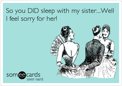 So you DID sleep with my sister....Well
I feel sorry for her!