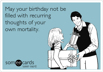 May your birthday not be
filled with recurring
thoughts of your
own mortality.