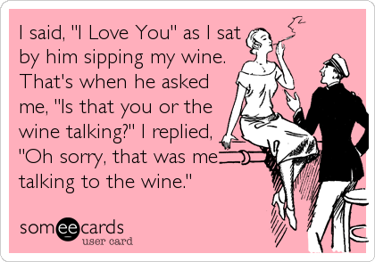 I said, "I Love You" as I sat
by him sipping my wine.
That's when he asked
me, "Is that you or the
wine talking?" I replied,
"Oh sorry, that was me
talking to the wine."