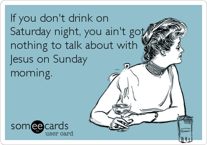 If you don't drink on
Saturday night, you ain't got
nothing to talk about with
Jesus on Sunday
morning.
