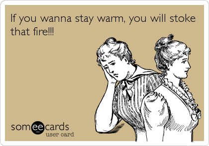 If you wanna stay warm, you will stoke
that fire!!!
