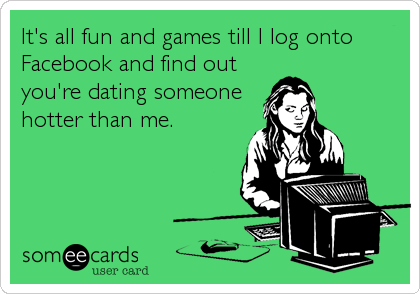 It's all fun and games till I log onto
Facebook and find out
you're dating someone
hotter than me.