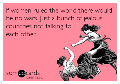 If women ruled the world there would
be no wars. Just a bunch of jealous
countries not talking to
each other.