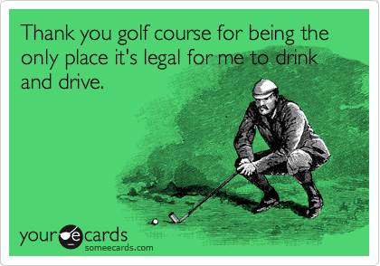 Thank you golf course for being the only place it's legal for me to drink and drive.