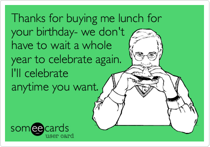 Thanks for buying me lunch for your birthday- we don't
have to wait a whole
year to celebrate again. 
I'll celebrate
anytime you want.