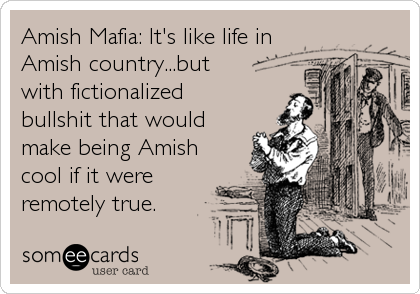 Amish Mafia: It's like life in
Amish country...but
with fictionalized
bullshit that would
make being Amish
cool if it were
remotely true.
