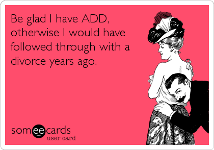 Be glad I have ADD,
otherwise I would have
followed through with a
divorce years ago.