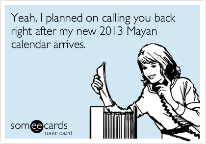 Yeah, I planned on calling you back right after the new my 2013 Mayan calendar arrives.