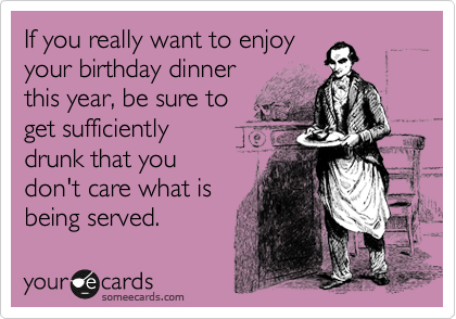If you really want to enjoy
your birthday dinner
this year, be sure to
get sufficiently
drunk that you
don't care what is
being served. 