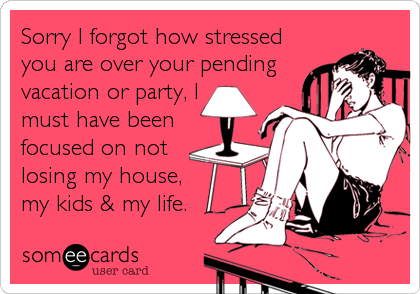 Sorry I forgot how stressed
you are over your pending
vacation or party, I 
must have been
focused on not
losing my house,
my kids & my life.