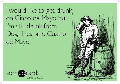 I would like to get drunk
on Cinco de Mayo but
I'm still drunk from
Dos, Tres, and Cuatro
de Mayo.