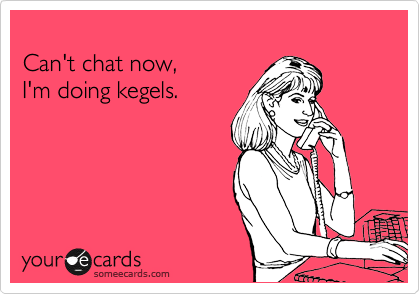 
Can't chat now, 
I'm doing kegels.