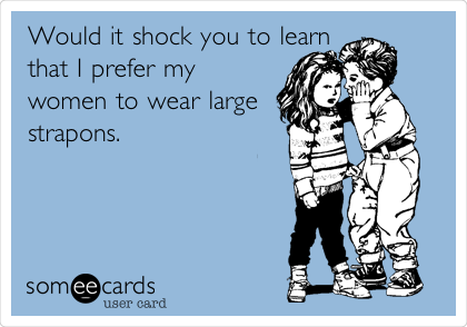 Would it shock you to learn
that I prefer my
women to wear large
strapons. 