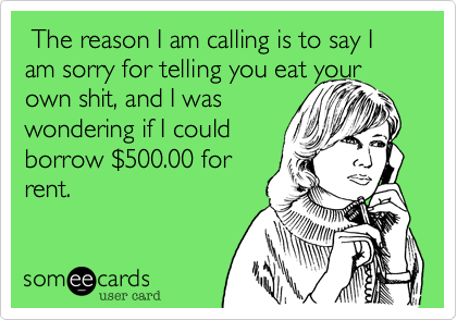  The reason I am calling is to say I am sorry for telling you eat your own shit, and I was
wondering if I could
borrow %24500.00 for
rent.  