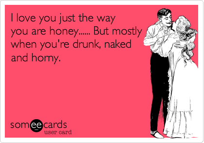 I love you just the way
you are honey...... But mostly
when you're drunk, naked
and horny.