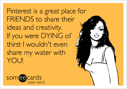 Pinterest is a great place for FRIENDS to share their
ideas and creativity.
If you were DYING of
thirst I wouldn't even
share my water with
YOU!  