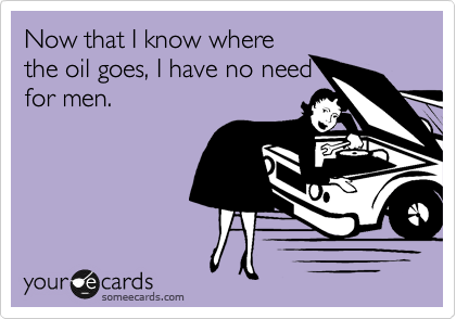 Now that I know where
the oil goes, I have no need
for men.