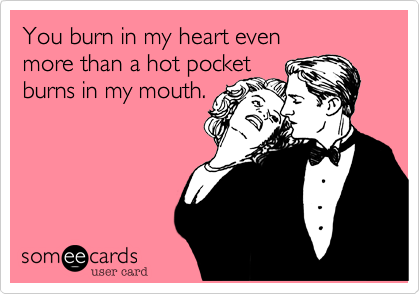 You burn in my heart even 
more than a hot pocket
burns in my mouth.