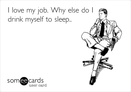 I love my job. Why else do I
drink myself to sleep..