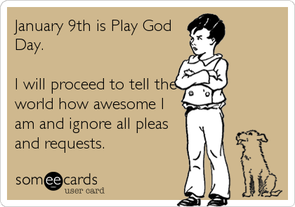 January 9th is Play God
Day.

I will proceed to tell the
world how awesome I
am and ignore all pleas
and requests.