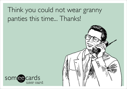 Think you could not wear granny
panties this time... Thanks!
