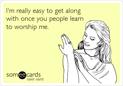 I'm really easy to get along
with once you people learn
to worship me.