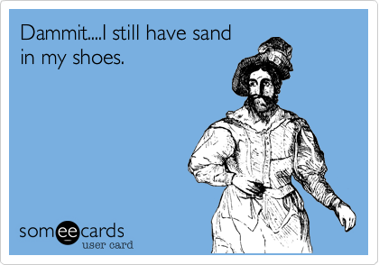 Dammit....I still have sand 
in my shoes.