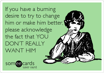 If you have a burning
desire to try to change
him or make him better,
please acknowledge
the fact that YOU
DONâ€™T REALLY
WANT HIM
