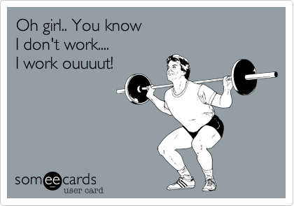 Oh girl.. You know 
I don't work....
I work out!