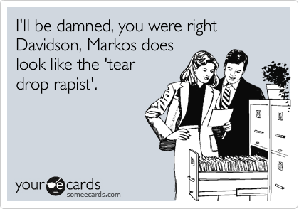 I'll be damned, you were right Davidson, Markos does
look like the 'Tear
drop rapist'.