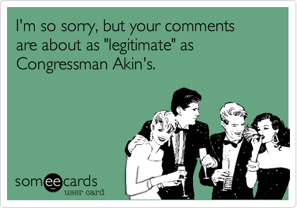 I'm so sorry, but your comments are about as "legitimate" as Congressman Akin's. 