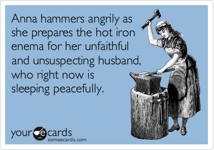 Anna hammers angrily as 
she prepares the hot iron
enema for her unfaithful
and unsuspecting husband,
who right now is 
sleeping peacefully. 
