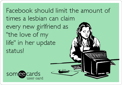 Facebook should limit the amount of
times a lesbian can claim
every new girlfriend as
"the love of my
life" in her update
status!
