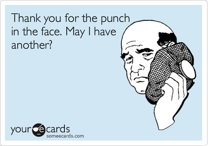 Thank you for the punch
in the face. May I have
another?