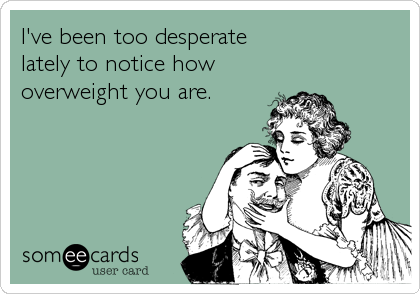 I've been too desperate 
lately to notice how
overweight you are.