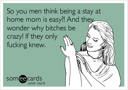 So you men think being a stay at home mom is easy?! And they
wonder why bitches be
crazy! If they only
fucking knew.