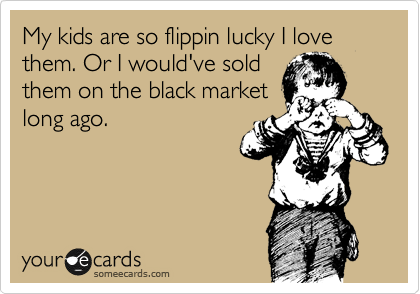 My kids are so flippin lucky I love them. Or I would've sold 
them on the black market
long ago.