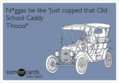 N*ggas be like "Just copped that Old
School Caddy
Thooo!"