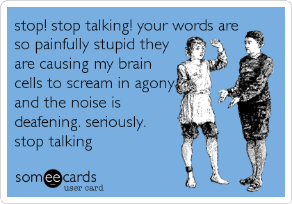 stop! stop talking! your words are
so painfully stupid they
are causing my brain
cells to scream in agony
and the noise is
deafening. seriously. 
stop talking
