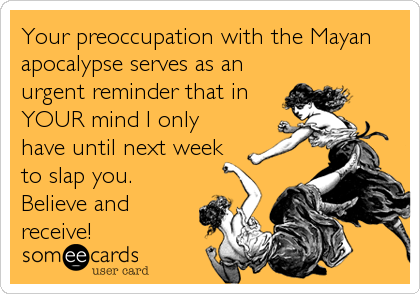Your preoccupation with the Mayan
apocalypse serves as an
urgent reminder that in
YOUR mind I only
have until next week
to slap you. 
Believe and
receive!