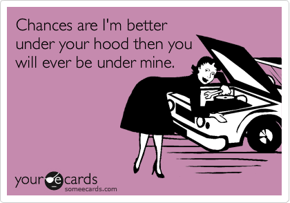 Chances are I'm better
under your hood then you
will ever be under mine.
