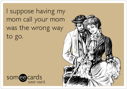 I suppose having my
mom call your mom
was the wrong way
to go.