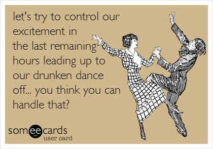 let's try to control our
excitement in
the last remaining
hours leading up to
our drunken dance 
off... you think you can
handle that?