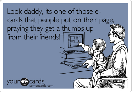Look daddy, its one of those e-cards that people put on their page,
praying they get a thumbs up
from their friends!