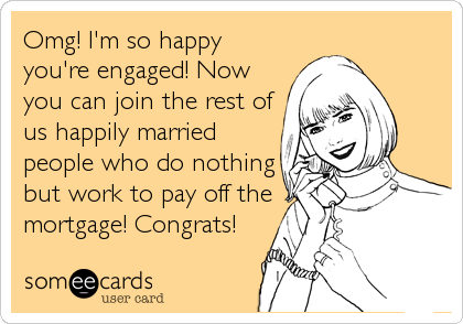 Omg! I'm so happy
you're engaged! Now
you can join the rest of
us happily married
people who do nothing
but work to pay off the
mortgage! Congrats!