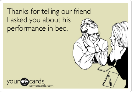 Thanks for telling our friend 
I asked you about his
performance in bed.