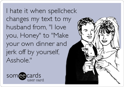 I hate it when spellcheck
changes my text to my
husband from, "I love
you, Honey" to "Make
your own dinner and
jerk off by yourself,
Asshole."