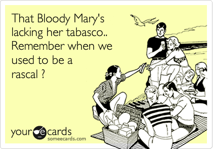 That Bloody Mary's
lacking her tabasco..
Remember when we
used to be a
rascal ?